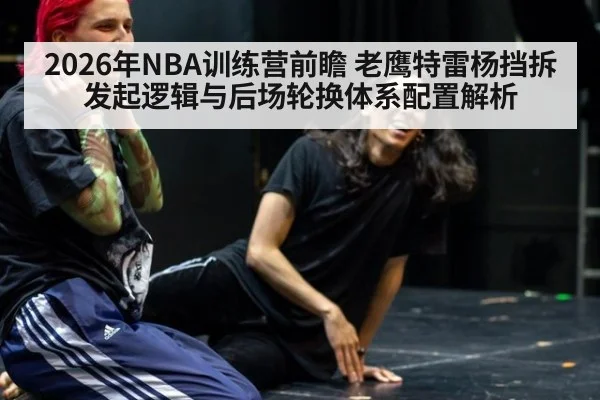 2026年NBA训练营前瞻 老鹰特雷杨挡拆发起逻辑与后场轮换体系配置解析（nine game）
