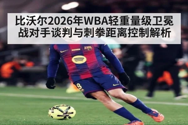比沃尔2026年WBA轻重量级卫冕战对手谈判与刺拳距离控制解析 - nine game